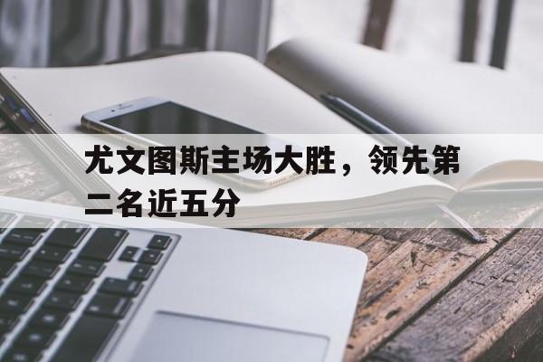 关于尤文图斯主场大胜，领先第二名近五分的信息