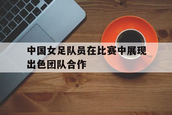 中国女足队员在比赛中展现出色团队合作