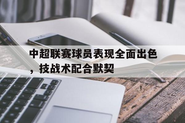中超联赛球员表现全面出色，技战术配合默契的简单介绍