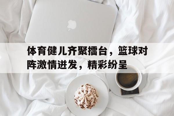 体育健儿齐聚擂台，篮球对阵激情迸发，精彩纷呈的简单介绍