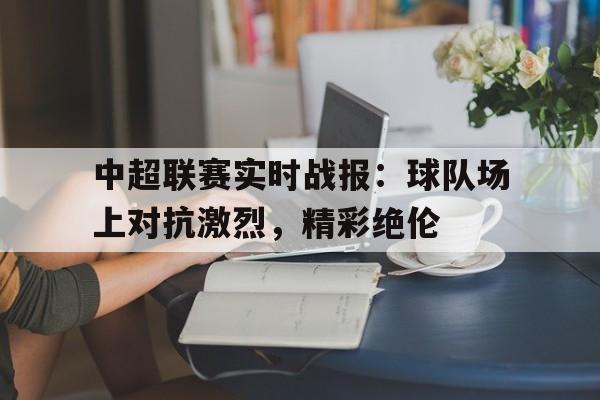 关于中超联赛实时战报：球队场上对抗激烈，精彩绝伦的信息