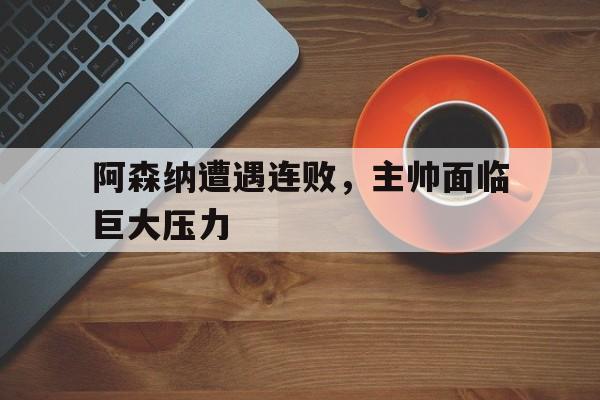 关于阿森纳遭遇连败，主帅面临巨大压力的信息