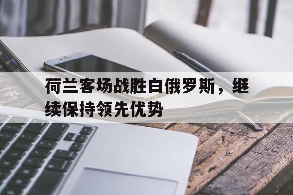 荷兰客场战胜白俄罗斯，继续保持领先优势的简单介绍