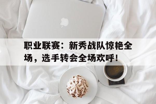 职业联赛：新秀战队惊艳全场，选手转会全场欢呼！