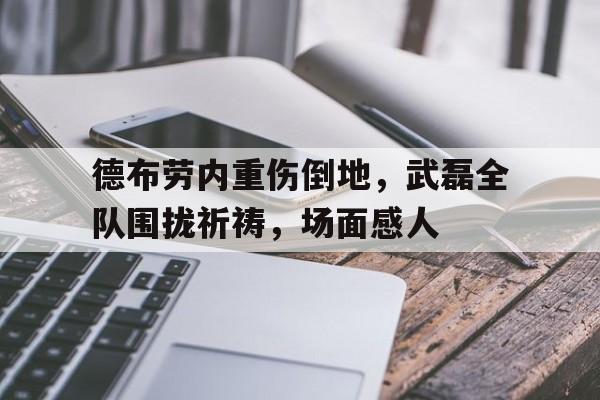 德布劳内重伤倒地，武磊全队围拢祈祷，场面感人