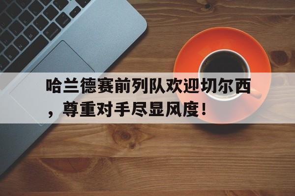 哈兰德赛前列队欢迎切尔西，尊重对手尽显风度！哈兰德去切尔西