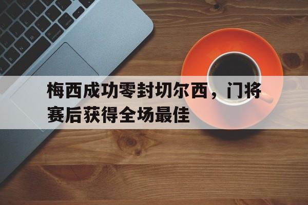 梅西成功零封切尔西，门将赛后获得全场最佳梅西成功零封切尔西,门将赛后获得全场最佳进球