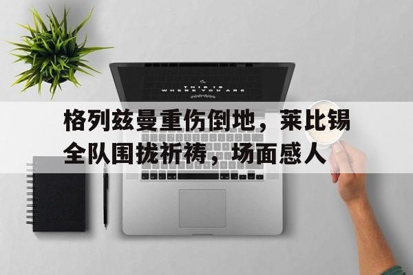 格列兹曼重伤倒地，莱比锡全队围拢祈祷，场面感人格列兹曼多大了