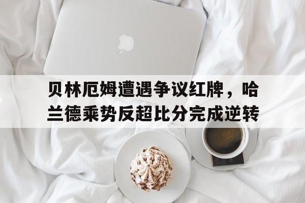 贝林厄姆遭遇争议红牌，哈兰德乘势反超比分完成逆转