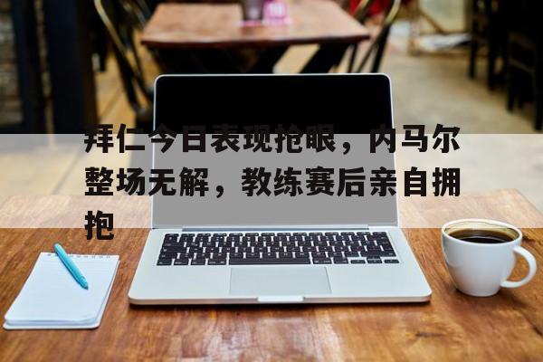 拜仁今日表现抢眼，内马尔整场无解，教练赛后亲自拥抱拜仁vs马德里