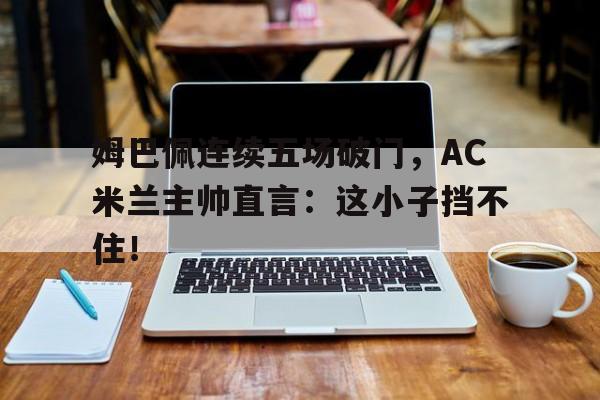 姆巴佩连续五场破门，AC米兰主帅直言：这小子挡不住！